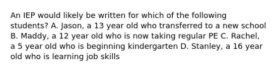 An IEP would likely be written for which of the following students? A. Jason, a 13 year old who transferred to a new school B. Maddy, a 12 year old who is now taking regular PE C. Rachel, a 5 year old who is beginning kindergarten D. Stanley, a 16 year old who is learning job skills