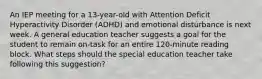 An IEP meeting for a 13-year-old with Attention Deficit Hyperactivity Disorder (ADHD) and emotional disturbance is next week. A general education teacher suggests a goal for the student to remain on-task for an entire 120-minute reading block. What steps should the special education teacher take following this suggestion?