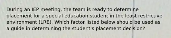 During an IEP meeting, the team is ready to determine placement for a special education student in the least restrictive environment (LRE). Which factor listed below should be used as a guide in determining the student's placement decision?