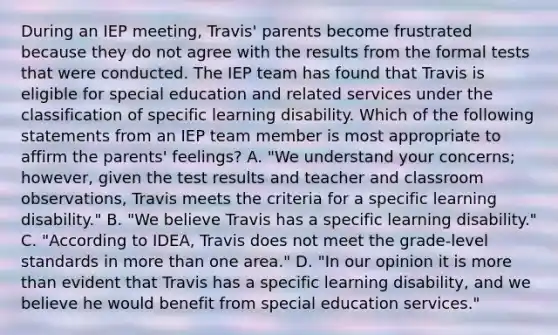 During an IEP meeting, Travis' parents become frustrated because they do not agree with the results from the formal tests that were conducted. The IEP team has found that Travis is eligible for special education and related services under the classification of specific learning disability. Which of the following statements from an IEP team member is most appropriate to affirm the parents' feelings? A. "We understand your concerns; however, given the test results and teacher and classroom observations, Travis meets the criteria for a specific learning disability." B. "We believe Travis has a specific learning disability." C. "According to IDEA, Travis does not meet the grade-level standards in more than one area." D. "In our opinion it is more than evident that Travis has a specific learning disability, and we believe he would benefit from special education services."