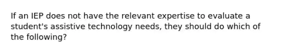 If an IEP does not have the relevant expertise to evaluate a student's assistive technology needs, they should do which of the following?