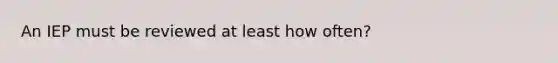 An IEP must be reviewed at least how often?