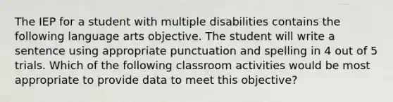 The IEP for a student with multiple disabilities contains the following language arts objective. The student will write a sentence using appropriate punctuation and spelling in 4 out of 5 trials. Which of the following classroom activities would be most appropriate to provide data to meet this objective?