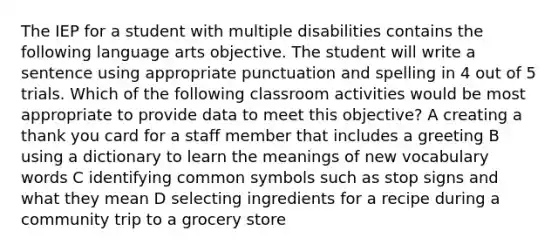 The IEP for a student with multiple disabilities contains the following language arts objective. The student will write a sentence using appropriate punctuation and spelling in 4 out of 5 trials. Which of the following classroom activities would be most appropriate to provide data to meet this objective? A creating a thank you card for a staff member that includes a greeting B using a dictionary to learn the meanings of new vocabulary words C identifying common symbols such as stop signs and what they mean D selecting ingredients for a recipe during a community trip to a grocery store