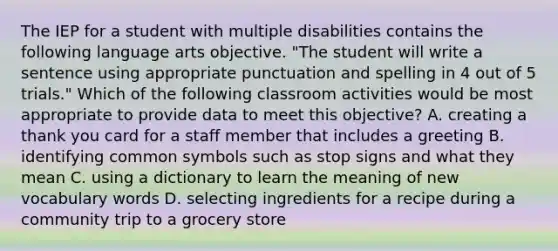 The IEP for a student with multiple disabilities contains the following language arts objective. "The student will write a sentence using appropriate punctuation and spelling in 4 out of 5 trials." Which of the following classroom activities would be most appropriate to provide data to meet this objective? A. creating a thank you card for a staff member that includes a greeting B. identifying common symbols such as stop signs and what they mean C. using a dictionary to learn the meaning of new vocabulary words D. selecting ingredients for a recipe during a community trip to a grocery store