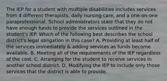 The IEP for a student with multiple disabilities includes services from 4 different therapists, daily nursing care, and a one-on-one paraprofessional. School administrators state that they do not have enough funds to provide the services outlined in the student's IEP. Which of the following best describes the school district's legal obligation in this case? A. Providing at least half of the services immediately & adding services as funds become available. B. Meeting all of the requirements of the IEP regardless of the cost. C. Arranging for the student to receive services in another school district. D. Modifying the IEP to include only those services that the district is able to provide.