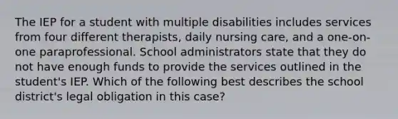 The IEP for a student with multiple disabilities includes services from four different therapists, daily nursing care, and a one-on-one paraprofessional. School administrators state that they do not have enough funds to provide the services outlined in the student's IEP. Which of the following best describes the school district's legal obligation in this case?