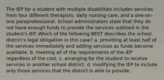 The IEP for a student with multiple disabilities includes services from four different therapists, daily nursing care, and a one-on-one paraprofessional. School administrators state that they do not have enough funds to provide the services outlined in the student's IEP. Which of the following BEST describes the school district's legal obligation in this case? a. providing at least half of the services immediately and adding services as funds become available. b. meeting all of the requirements of the IEP regardless of the cost. c. arranging for the student to receive services in another school district. d. modifying the IEP to include only those services that the district is able to provide.