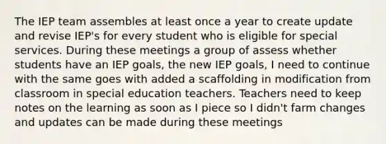 The IEP team assembles at least once a year to create update and revise IEP's for every student who is eligible for special services. During these meetings a group of assess whether students have an IEP goals, the new IEP goals, I need to continue with the same goes with added a scaffolding in modification from classroom in special education teachers. Teachers need to keep notes on the learning as soon as I piece so I didn't farm changes and updates can be made during these meetings