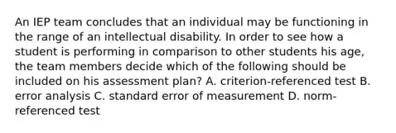 An IEP team concludes that an individual may be functioning in the range of an intellectual disability. In order to see how a student is performing in comparison to other students his age, the team members decide which of the following should be included on his assessment plan? A. criterion-referenced test B. error analysis C. standard error of measurement D. norm-referenced test