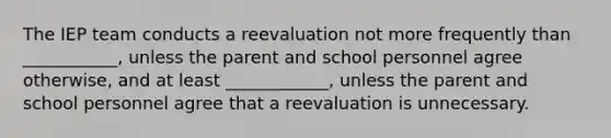 The IEP team conducts a reevaluation not more frequently than ___________, unless the parent and school personnel agree otherwise, and at least ____________, unless the parent and school personnel agree that a reevaluation is unnecessary.