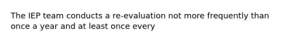 The IEP team conducts a re-evaluation not more frequently than once a year and at least once every