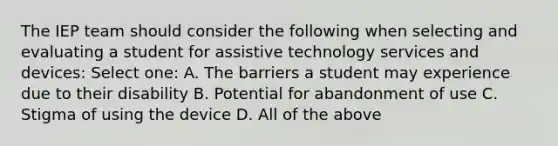 The IEP team should consider the following when selecting and evaluating a student for assistive technology services and devices: Select one: A. The barriers a student may experience due to their disability B. Potential for abandonment of use C. Stigma of using the device D. All of the above