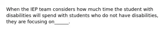 When the IEP team considers how much time the student with disabilities will spend with students who do not have disabilities, they are focusing on______.