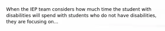 When the IEP team considers how much time the student with disabilities will spend with students who do not have disabilities, they are focusing on...