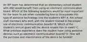 An IEP team has determined that an elementary school student with ASD would benefit from using an electronic communication board. Which of the following questions would be most important for the team to ask when considering how to incorporate this type of assistive technology into the student's IEP? A. Are school staff members who work with the student trained in the proper use of electronic communication boards? B. Which of the student's annual goals will the device enable him to meet? C. What previous experience does the student have using assistive devices such as electronic communication boards? D. How will the purchase and maintenance of the device be funded?