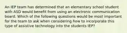 An IEP team has determined that an elementary school student with ASD would benefit from using an electronic communication board. Which of the following questions would be most important for the team to ask when considering how to incorporate this type of assistive technology into the students IEP?