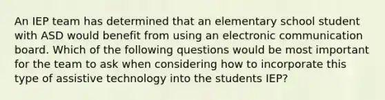 An IEP team has determined that an elementary school student with ASD would benefit from using an electronic communication board. Which of the following questions would be most important for the team to ask when considering how to incorporate this type of assistive technology into the students IEP?