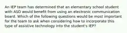 An IEP team has determined that an elementary school student with ASD would benefit from using an electronic communication board. Which of the following questions would be most important for the team to ask when considering how to incorporate this type of assistive technology into the student's IEP?