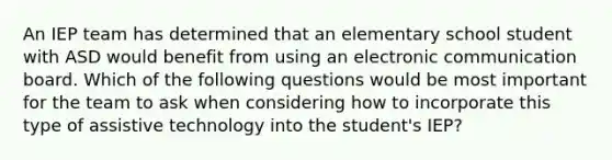 An IEP team has determined that an elementary school student with ASD would benefit from using an electronic communication board. Which of the following questions would be most important for the team to ask when considering how to incorporate this type of assistive technology into the student's IEP?