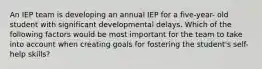 An IEP team is developing an annual IEP for a five-year- old student with significant developmental delays. Which of the following factors would be most important for the team to take into account when creating goals for fostering the student's self-help skills?