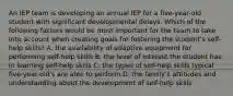 An IEP team is developing an annual IEP for a five-year-old student with significant developmental delays. Which of the following factors would be most important for the team to take into account when creating goals for fostering the student's self-help skills? A. the availability of adaptive equipment for performing self-help skills B. the level of interest the student has in learning self-help skills C. the types of self-help skills typical five-year-old's are able to perform D. the family's attitudes and understanding about the development of self-help skills