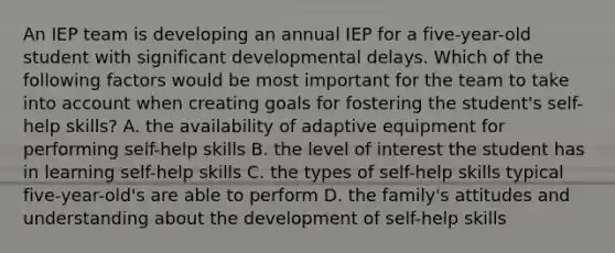 An IEP team is developing an annual IEP for a five-year-old student with significant developmental delays. Which of the following factors would be most important for the team to take into account when creating goals for fostering the student's self-help skills? A. the availability of adaptive equipment for performing self-help skills B. the level of interest the student has in learning self-help skills C. the types of self-help skills typical five-year-old's are able to perform D. the family's attitudes and understanding about the development of self-help skills