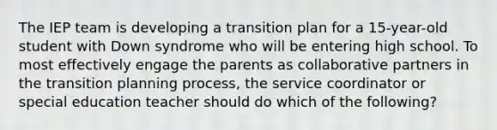 The IEP team is developing a transition plan for a 15-year-old student with Down syndrome who will be entering high school. To most effectively engage the parents as collaborative partners in the transition planning process, the service coordinator or special education teacher should do which of the following?