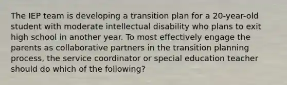 The IEP team is developing a transition plan for a 20-year-old student with moderate intellectual disability who plans to exit high school in another year. To most effectively engage the parents as collaborative partners in the transition planning process, the service coordinator or special education teacher should do which of the following?