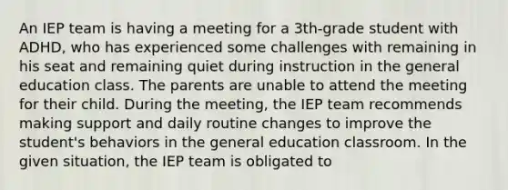 An IEP team is having a meeting for a 3th-grade student with ADHD, who has experienced some challenges with remaining in his seat and remaining quiet during instruction in the general education class. The parents are unable to attend the meeting for their child. During the meeting, the IEP team recommends making support and daily routine changes to improve the student's behaviors in the general education classroom. In the given situation, the IEP team is obligated to