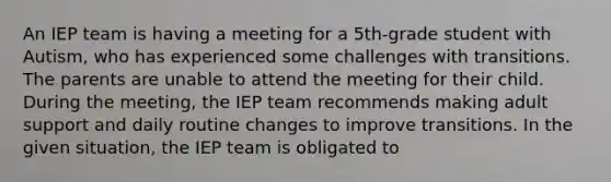 An IEP team is having a meeting for a 5th-grade student with Autism, who has experienced some challenges with transitions. The parents are unable to attend the meeting for their child. During the meeting, the IEP team recommends making adult support and daily routine changes to improve transitions. In the given situation, the IEP team is obligated to