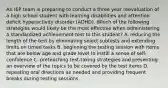 An IEP team is preparing to conduct a three year reevaluation of a high school student with learning disabilities and attention deficit hyperactivity disorder (ADHD). Which of the following strategies would likely be the most effective when administering a standardized achievement test to this student? A. reducing the length of the test by eliminating select subtests and extending limits on timed tasks B. beginning the testing session with items that are below age and grade level to instill a sense of self-confidence C. preteaching test-taking strategies and presenting an overview of the topics to be covered by the test items D. repeating oral directions as needed and providing frequent breaks during testing sessions