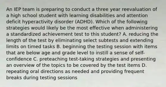 An IEP team is preparing to conduct a three year reevaluation of a high school student with learning disabilities and attention deficit hyperactivity disorder (ADHD). Which of the following strategies would likely be the most effective when administering a standardized achievement test to this student? A. reducing the length of the test by eliminating select subtests and extending limits on timed tasks B. beginning the testing session with items that are below age and grade level to instill a sense of self-confidence C. preteaching test-taking strategies and presenting an overview of the topics to be covered by the test items D. repeating oral directions as needed and providing frequent breaks during testing sessions