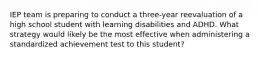 IEP team is preparing to conduct a three-year reevaluation of a high school student with learning disabilities and ADHD. What strategy would likely be the most effective when administering a standardized achievement test to this student?