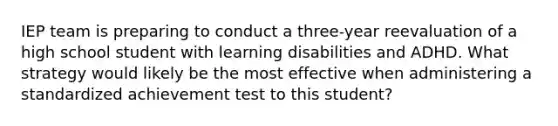 IEP team is preparing to conduct a three-year reevaluation of a high school student with learning disabilities and ADHD. What strategy would likely be the most effective when administering a standardized achievement test to this student?