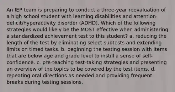 An IEP team is preparing to conduct a three-year reevaluation of a high school student with learning disabilities and attention-deficit/hyperactivity disorder (ADHD). Which of the following strategies would likely be the MOST effective when administering a standardized achievement test to this student? a. reducing the length of the test by eliminating select subtests and extending limits on timed tasks. b. beginning the testing session with items that are below age and grade level to instill a sense of self-confidence. c. pre-teaching test-taking strategies and presenting an overview of the topics to be covered by the test items. d. repeating oral directions as needed and providing frequent breaks during testing sessions.