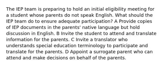 The IEP team is preparing to hold an initial eligibility meeting for a student whose parents do not speak English. What should the IEP team do to ensure adequate participation? A Provide copies of IEP documents in the parents' native language but hold discussion in English. B Invite the student to attend and translate information for the parents. C Invite a translator who understands special education terminology to participate and translate for the parents. D Appoint a surrogate parent who can attend and make decisions on behalf of the parents.