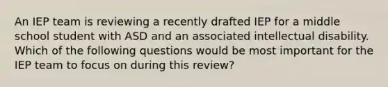 An IEP team is reviewing a recently drafted IEP for a middle school student with ASD and an associated intellectual disability. Which of the following questions would be most important for the IEP team to focus on during this review?