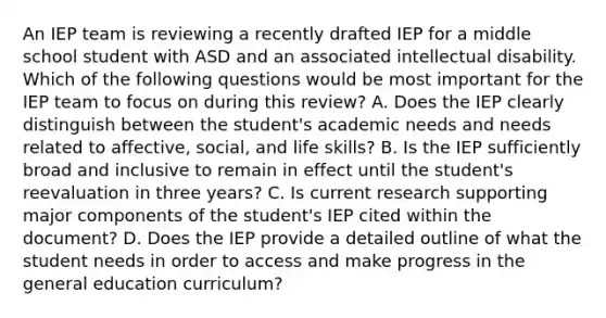 An IEP team is reviewing a recently drafted IEP for a middle school student with ASD and an associated intellectual disability. Which of the following questions would be most important for the IEP team to focus on during this review? A. Does the IEP clearly distinguish between the student's academic needs and needs related to affective, social, and life skills? B. Is the IEP sufficiently broad and inclusive to remain in effect until the student's reevaluation in three years? C. Is current research supporting major components of the student's IEP cited within the document? D. Does the IEP provide a detailed outline of what the student needs in order to access and make progress in the general education curriculum?