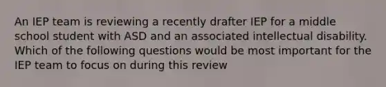 An IEP team is reviewing a recently drafter IEP for a middle school student with ASD and an associated intellectual disability. Which of the following questions would be most important for the IEP team to focus on during this review