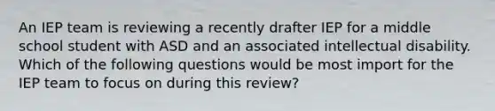 An IEP team is reviewing a recently drafter IEP for a middle school student with ASD and an associated intellectual disability. Which of the following questions would be most import for the IEP team to focus on during this review?