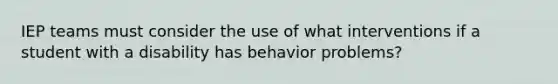 IEP teams must consider the use of what interventions if a student with a disability has behavior problems?