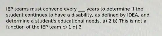 IEP teams must convene every ___ years to determine if the student continues to have a disability, as defined by IDEA, and determine a student's educational needs. a) 2 b) This is not a function of the IEP team c) 1 d) 3