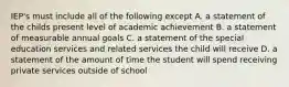 IEP's must include all of the following except A. a statement of the childs present level of academic achievement B. a statement of measurable annual goals C. a statement of the special education services and related services the child will receive D. a statement of the amount of time the student will spend receiving private services outside of school