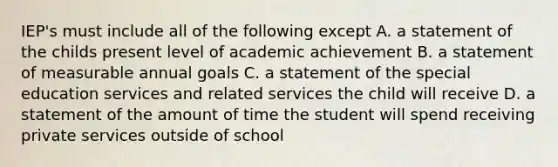 IEP's must include all of the following except A. a statement of the childs present level of academic achievement B. a statement of measurable annual goals C. a statement of the special education services and related services the child will receive D. a statement of the amount of time the student will spend receiving private services outside of school