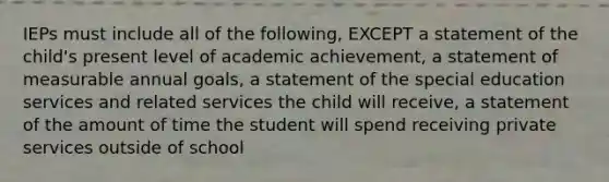 IEPs must include all of the following, EXCEPT a statement of the child's present level of academic achievement, a statement of measurable annual goals, a statement of the special education services and related services the child will receive, a statement of the amount of time the student will spend receiving private services outside of school