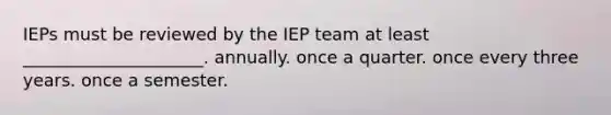 IEPs must be reviewed by the IEP team at least _____________________. annually. once a quarter. once every three years. once a semester.