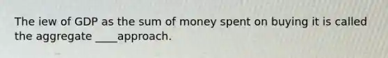 The iew of GDP as the sum of money spent on buying it is called the aggregate ____approach.