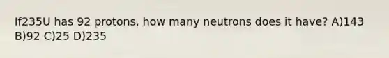 If235U has 92 protons, how many neutrons does it have? A)143 B)92 C)25 D)235