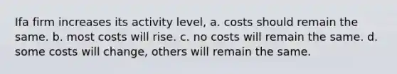 Ifa firm increases its activity level, a. costs should remain the same. b. most costs will rise. c. no costs will remain the same. d. some costs will change, others will remain the same.